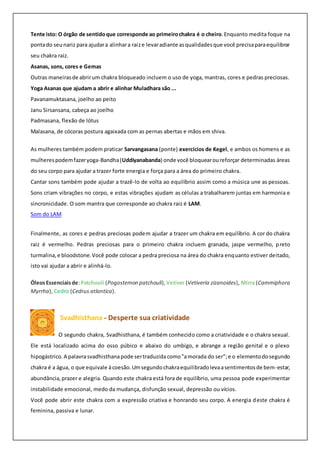 Tente isto: O órgão de sentidoque corresponde ao primeirochakra é o cheiro.Enquanto medita foque na
pontado seunariz para ajudara alinhara raize levaradiante asqualidadesque você precisaparaequilibrar
seu chakra raiz.
Asanas, sons, cores e Gemas
Outras maneirasde abrirum chakra bloqueado incluem o uso de yoga, mantras, cores e pedras preciosas.
Yoga Asanas que ajudam a abrir e alinhar Muladhara são ...
Pavanamuktasana, joelho ao peito
Janu Sirsansana, cabeça ao joelho
Padmasana, flexão de lótus
Malasana, de cócoras postura agaixada com as pernas abertas e mãos em shiva.
As mulheres também podem praticar Sarvangasana (ponte) exercícios de Kegel, e ambos os homens e as
mulherespodemfazeryoga-Bandha(Uddiyanabanda) onde você bloquearoureforçar determinadas áreas
do seu corpo para ajudar a trazer forte energia e força para a área do primeiro chakra.
Cantar sons também pode ajudar a trazê-lo de volta ao equilíbrio assim como a música une as pessoas.
Sons criam vibrações no corpo, e estas vibrações ajudam as células a trabalharem juntas em harmonia e
sincronicidade. O som mantra que corresponde ao chakra raiz é LAM.
Som do LAM
Finalmente, as cores e pedras preciosas podem ajudar a trazer um chakra em equilíbrio. A cor do chakra
raiz é vermelho. Pedras preciosas para o primeiro chakra incluem granada, jaspe vermelho, preto
turmalina,e bloodstone.Você pode colocar a pedra preciosa na área do chakra enquanto estiver deitado,
isto vai ajudar a abrir e alinhá-lo.
ÓleosEssenciaisde:Patchouli (Pogostemon patchouli), Vetiver (Vetiveria zizanoides), Mirra (Cammiphora
Myrrha), Cedro (Cedrus atlantica).
Svadhisthana - Desperte sua criatividade
O segundo chakra, Svadhisthana, é também conhecido como a criatividade e o chakra sexual.
Ele está localizado acima do osso púbico e abaixo do umbigo, e abrange a região genital e o plexo
hipogástrico.A palavrasvadhisthanapode sertraduzidacomo"amorada do ser";e o elementodosegundo
chakra é a água, o que equivale àcoesão.Umsegundochakraequilibradolevaasentimentosde bem-estar,
abundância,prazer e alegria. Quando este chakra está fora de equilíbrio, uma pessoa pode experimentar
instabilidade emocional, medo da mudança, disfunção sexual, depressão ou vícios.
Você pode abrir este chakra com a expressão criativa e honrando seu corpo. A energia deste chakra é
feminina, passiva e lunar.
 