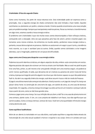 Criatividade: O foco do segundo Chakra
Como seres humanos, faz parte de nossa natureza criar. Esta criatividade pode ser expressa como a
procriação, mas a segunda energia do chakra certamente não está limitada a fazer bebês. Quando
cozinhamos ou plantamos um jardim, estamos criando. Criamos quando encontramos uma nova solução
para um problemaantigo. Sempre que manipulamos matérias-primas, físicas ou mentais e transformamos
em algo novo, estamos usando a nossa energia criativa.
O problema com criatividade é que nós muitas vezes somos desencorajados a fazer esforços criativos,
começando com a educação. Uma vez que passamos pela fase de colorir, pintar e recortar papel, nos
tornamos seres menos criativos. Ao entrarmos no mundo adulto, perdemos nossa energia criativa e,
portanto,nossas ideiasoriginaisno processo. Adultos se acostumam em seguir o que é certo, a tendência
mais recente, ou o que é aceitável para os outros. Então, quando somos solicitados a criar imagens
abstratas, usar a imaginação, podemos ter um pouco de dificuldade.
Jogue como uma Criança para despertar a sua energia criativa
Podemos nossentirabertose criativos,em alguns aspectos da vida, embora auto-conscientes em outros.
Algumaspessoas são capzes de escrever um livro ou ensaio com facilidade. Mas se você me pedí-las para
tirar uma foto, pintar, ou até mesmo criar uma grande refeição sem uma receita a seguir, ela poderá se
sentir menos qualificada. A razão, que deixamos de ser criativos ou paramos de correr riscos de forma
criativa,é porque ao longodocaminhoalguém nos disse que não éramos capazes ou que não poderíamos
fazê-lo. Ao abrir seu segundo chakra de energia, você deve assumir riscos e não ter medo do fracasso.
O jogoé uma ótimamaneirade começaresta abertura. Você já assistiu a um jogo de criança? A criança vai
passar várias horas na construção de uma torre de Lego, um castelo de areia, ou uma casa de bonecas
requintada. Em seguida, a mesma criança irá esmagar sua obra-prima em um instante e começar tudo de
novo a partir do zero, como se não fosse grande coisa.
Comece a jogarcomo uma criança. Se a sua refeiçãonãosaiubem,e daí? Se o seuvasode plantamorre em
uma semana, plante outra. E sim, se o seu projeto de trabalho é um fiasco, isso não significa que sua
carreira acabou.Como a criança a brincar, comece de novo. Você tem uma quantidade infinita de energia
criativa dentro de você.
Como equilibrar Svadhisthana
Além de ser aberto à criatividade em sua vida diária, você pode equilibrar o segundo chakra através da
manutenção de uma vida sexual saudável e honrar e respeitar o seu corpo. Entre em contato com suas
 
