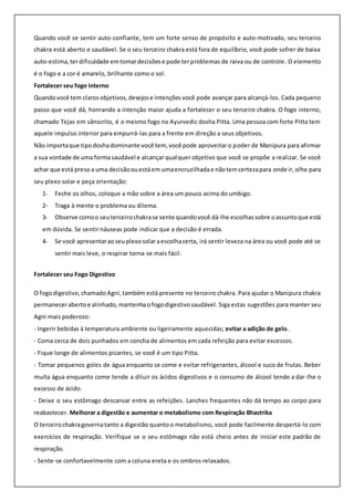 Quando você se sentir auto-confiante, tem um forte senso de propósito e auto-motivado, seu terceiro
chakra está aberto e saudável. Se o seu terceiro chakra está fora de equilíbrio, você pode sofrer de baixa
auto-estima,terdificuldade emtomardecisõese pode terproblemas de raiva ou de controle. O elemento
é o fogo e a cor é amarelo, brilhante como o sol.
Fortalecer seu fogo interno
Quandovocê tem claros objetivos,desejose intenções você pode avançar para alcançá-los. Cada pequeno
passo que você dá, honrando a intenção maior ajuda a fortalecer o seu terceiro chakra. O fogo interno,
chamado Tejas em sânscrito, é o mesmo fogo no Ayurvedic dosha Pitta. Uma pessoa com forte Pitta tem
aquele impulso interior para empurrá-las para a frente em direção a seus objetivos.
Não importaque tipodoshadominante você tem, você pode aproveitar o poder de Manipura para afirmar
a sua vontade de uma formasaudável e alcançar qualquer objetivo que você se propõe a realizar. Se você
achar que está preso a uma decisãoouestáem umaencruzilhadae nãotemcertezapara onde ir,olhe para
seu plexo solar e peça orientação:
1- Feche os olhos, coloque a mão sobre a área um pouco acima do umbigo.
2- Traga à mente o problema ou dilema.
3- Observe comoo seuterceirochakrase sente quandovocê dá-lhe escolhassobre oassuntoque está
em dúvida. Se sentir náuseas pode indicar que a decisão é errada.
4- Se você apresentaraoseuplexosolaraescolhacerta, irá sentir leveza na área ou você pode até se
sentir mais leve, o respirar torna-se mais fácil.
Fortalecer seu Fogo Digestivo
O fogodigestivo,chamado Agni,também está presente no terceiro chakra. Para ajudar o Manipura chakra
permanecerabertoe alinhado,mantenhaofogodigestivosaudável. Siga estas sugestões para manter seu
Agni mais poderoso:
- Ingerir bebidas à temperatura ambiente ou ligeiramente aquecidas; evitar a adição de gelo.
- Coma cerca de dois punhados em concha de alimentos em cada refeição para evitar excessos.
- Fique longe de alimentos picantes, se você é um tipo Pitta.
- Tomar pequenos goles de água enquanto se come e evitar refrigerantes, álcool e suco de frutas. Beber
muita água enquanto come tende a diluir os ácidos digestivos e o consumo de álcool tende a dar-lhe o
excesso de ácido.
- Deixe o seu estômago descansar entre as refeições. Lanches frequentes não dá tempo ao corpo para
reabastecer. Melhorar a digestão e aumentar o metabolismo com Respiração Bhastrika
O terceirochakragovernatanto a digestão quantoo metabolismo, você pode facilmente despertá-lo com
exercícios de respiração. Verifique se o seu estômago não está cheio antes de iniciar este padrão de
respiração.
- Sente-se confortavelmente com a coluna ereta e os ombros relaxados.
 
