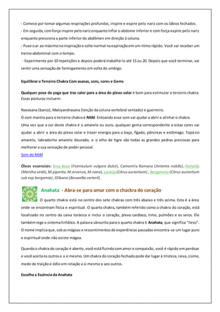 - Comece por tomar algumas respirações profundas, inspire e expire pelo nariz com os lábios fechados.
- Em seguida,comforça inspire pelonarizenquantoinflar o abdome inferior e com força expire pelo nariz
enquanto pressiona a parte inferior do abdômen em direção à coluna.
- Puxe oar ao máximonainspiraçãoe solte normal naexpiraçãoem um ritmo rápido. Você vai receber um
treino abdominal com o tempo.
- Experimente por 10 repetições e depois poderá trabalhá-lo até 15 ou 20. Depois que você terminar, vai
sentir uma sensação de formigamento em volta do umbigo.
Equilibrar o Terceiro Chakra Com asanas, sons, cores e Gems
Qualquer pose da yoga que traz calor para a área do plexo solar é bom para estimular o terceiro chakra.
Essas posturas incluem:
Navasana (barco), Matsyandrasana (torção da coluna vertebral sentado) e guerreiro.
O som mantra para o terceiro chakra é RAM. Entoando esse som vai ajudar a abrir e alinhar o chakra.
Uma vez que a cor deste chakra é o amarelo ou ouro, qualquer gema correspondente a estas cores vai
ajudar a abrir a área do plexo solar e trazer energia para o baço, fígado, pâncreas e estômago. Topázio
amarelo, labradorita amarelo dourado, e o olho de tigre são todas as grandes pedras preciosas para
melhorar a sua sensação de poder pessoal.
Som do RAM
Óleos essenciais: Erva doce (Foeniculum vulgare dulce), Camomila Romana (Antemis nobilis), Hortelãs
(Mentha viridis,M.piperita,M.arvensis,M.nana), Laranja(Citrusaurantium) , Bergamota (Citrus aurantium
sub esp.bergamia), Olíbano (Boswellia carterii).
Anahata - Abra-se para amar com o chackra do coração
O quarto chakra está no centro dos sete chakras com três abaixo e três acima. Esta é a área
onde se encontram física e espiritual. O quarto chakra, também referido como o chakra do coração, está
localizado no centro da caixa torácica e inclui o coração, plexo cardíaco, timo, pulmões e os seios. Ele
tambémrege o sistemalinfático.A palavra sânscrito para o quarto chakra é Anahata, que significa "ileso".
O nome implicaque,sobasmágoas e ressentimentosde experiências passadas encontra-se um lugar puro
e espiritual onde não existe mágoa.
Quandoo chakra do coração é aberto,você estáfluindocomamor e compaixão, você é rápido em perdoar
e você aceitaos outrose a si mesmo.Um chakra do coração fechadopode dar lugar à tristeza,raiva,ciúme,
medo de traição e ódio em relação a si mesmo e aos outros.
Escolha a Essência da Anahata
 
