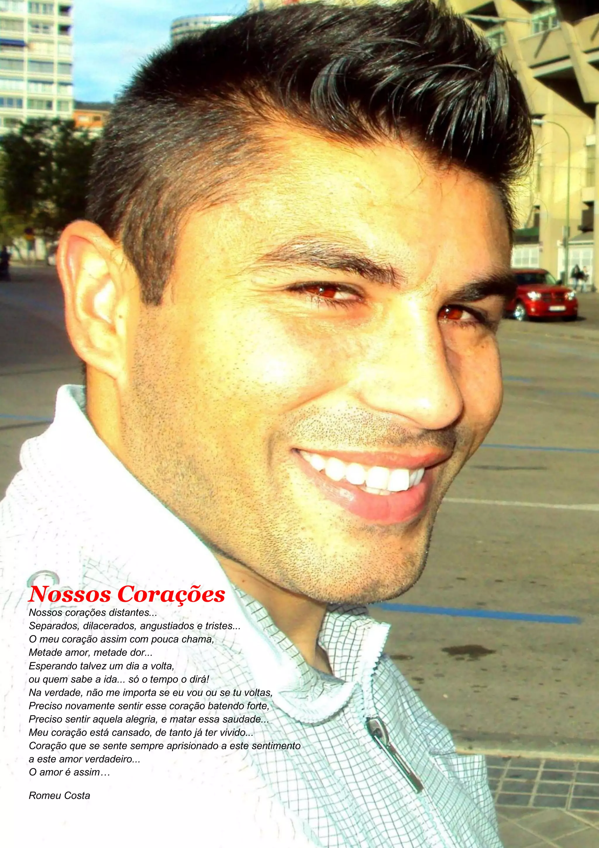 Nossos Corações
Nossos corações distantes...
Separados, dilacerados, angustiados e tristes...
O meu coração assim com pouca chama,
Metade amor, metade dor...
Esperando talvez um dia a volta,
ou quem sabe a ida... só o tempo o dirá!
Na verdade, não me importa se eu vou ou se tu voltas,
Preciso novamente sentir esse coração batendo forte,
Preciso sentir aquela alegria, e matar essa saudade...
Meu coração está cansado, de tanto já ter vivido...
Coração que se sente sempre aprisionado a este sentimento
a este amor verdadeiro...
O amor é assim…
Romeu Costa