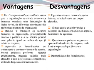 Vantagens Desvantagens 
 Traz “sangue novo” e experiência novas 
para a organização. A entrada de recursos 
humanos ocasiona uma importação de 
ideias novas, de diferentes abordagens dos 
problemas internos da organização 
 Renova e enriquece os recursos 
humanos da organização, principalmente 
quando a política é a de admitir pessoal 
com gabarito igual ou melhor do que já 
existe na empresa. 
 Aproveita os investimentos em 
treinamento e desenvolvimento de pessoal. 
Muitas empresas preferem recrutar 
externamente, pagando salários mais 
elevados e com profissionais especialistas, 
evitando despesas com treinamento. 
 É geralmente mais demorado que o 
interno, principalmente em cargos 
elevados. 
 É mais caro e exige inversões e 
despesas imediatas com anúncios, jornais, 
honorários de agências. 
 Quando monopoliza as vagas e as 
oportunidades dentro da empresa, pode 
frustrar o pessoal que já está na 
organização. 
 Desmotivação dos Funcionários. 
 