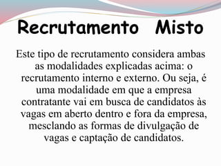 Recrutamento Misto 
Este tipo de recrutamento considera ambas 
as modalidades explicadas acima: o 
recrutamento interno e externo. Ou seja, é 
uma modalidade em que a empresa 
contratante vai em busca de candidatos às 
vagas em aberto dentro e fora da empresa, 
mesclando as formas de divulgação de 
vagas e captação de candidatos. 
 