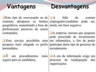 Vantagens Desvantagens 
Este tipo de convocação ou de 
contanto ultrapassa os limites 
geográficos, aumentando a base de 
profissionais passíveis de serem 
contratados. 
 Este serviço possibilita uma 
pesquisa mais alargada os perfis 
pretendidos. 
 É um procedimentos mais 
seguro para os candidatos. 
 A falta do contato 
empregador/candidato pode ser, 
ainda, um fator negativo. 
A empresa, mesmo que pequena 
pode prescindir de investimento 
em informática, a fim de poder 
participar deste tipo de processo de 
recrutamento. 
 A era da informação exige um 
processo de readequação das 
organizações. 
 