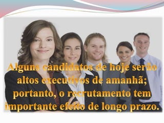 Alguns candidatos de hoje serão altos 
executivos de amanhã; portanto, o 
recrutamento tem importante efeito 
de longo prazo. 
 