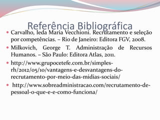 Referência Bibliográfica  Carvalho, Ieda Maria Vecchioni. Recrutamento e seleção 
por competências. – Rio de Janeiro: Editora FGV, 2008. 
 Milkovich, George T. Administração de Recursos 
Humanos. – São Paulo: Editora Atlas, 2011. 
 http://www.grupocetefe.com.br/simples-rh/ 
2012/05/10/vantagens-e-desvantagens-do-recrutamento- 
por-meio-das-midias-sociais/ 
 http://www.sobreadministracao.com/recrutamento-de-pessoal- 
o-que-e-e-como-funciona/ 
