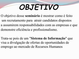 OBJETIVO 
O objetivo desse seminário é mostrar como é feito 
um recrutamento para atrair candidatos dispostos 
a assumirem responsabilidades com as empresas e que 
demonstre eficiência e profissionalismo. 
Trata-se pois de um "Sistema de Informação" que 
visa a divulgação de ofertas de oportunidades de 
emprego ao mercado de Recursos Humanos 
 