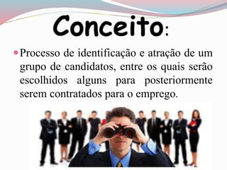 Conceito: 
Processo de identificação e atração de um 
grupo de candidatos, entre os quais serão 
escolhidos alguns para posteriormente 
serem contratados para o emprego. 
 