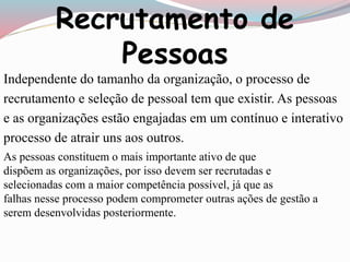 Recrutamento de 
Pessoas 
Independente do tamanho da organização, o processo de 
recrutamento e seleção de pessoal tem que existir. As pessoas 
e as organizações estão engajadas em um contínuo e interativo 
processo de atrair uns aos outros. 
As pessoas constituem o mais importante ativo de que 
dispõem as organizações, por isso devem ser recrutadas e 
selecionadas com a maior competência possível, já que as 
falhas nesse processo podem comprometer outras ações de gestão a 
serem desenvolvidas posteriormente. 
 