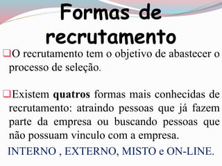 Formas de 
recrutamento 
O recrutamento tem o objetivo de abastecer o 
processo de seleção. 
Existem quatros formas mais conhecidas de 
recrutamento: atraindo pessoas que já fazem 
parte da empresa ou buscando pessoas que 
não possuam vinculo com a empresa. 
INTERNO , EXTERNO, MISTO e ON-LINE. 
 