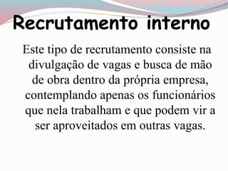 Recrutamento interno 
Este tipo de recrutamento consiste na 
divulgação de vagas e busca de mão 
de obra dentro da própria empresa, 
contemplando apenas os funcionários 
que nela trabalham e que podem vir a 
ser aproveitados em outras vagas. 
 