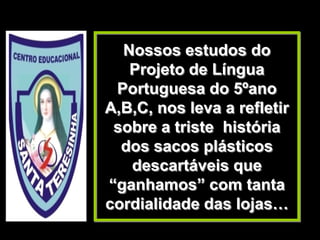Nossos estudos do
   Projeto de Língua
 Portuguesa do 5ºano
A,B,C, nos leva a refletir
 sobre a triste história
  dos sacos plásticos
   descartáveis que
“ganhamos” com tanta
cordialidade das lojas…
 