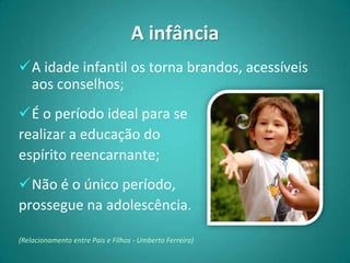 A infância
A idade infantil os torna brandos, acessíveis
 aos conselhos;
É o período ideal para se
realizar a educação do
espírito reencarnante;
Não é o único período,
prossegue na adolescência.

(Relacionamento entre Pais e Filhos - Umberto Ferreira)
 