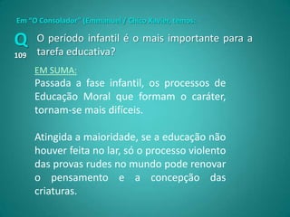 Em “O Consolador” (Emmanuel / Chico Xavier, temos:

Q     O período infantil é o mais importante para a
109   tarefa educativa?
      EM SUMA:
      Passada a fase infantil, os processos de
      Educação Moral que formam o caráter,
      tornam-se mais difíceis.

      Atingida a maioridade, se a educação não
      houver feita no lar, só o processo violento
      das provas rudes no mundo pode renovar
      o pensamento e a concepção das
      criaturas.
 