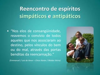 Reencontro de espíritos
           simpáticos e antipáticos

• “Nos elos de consangüinidade,
  reavemos o convívio de todos
  aqueles que nos associaram ao
  destino, pelos vínculos do bem
  ou do mal, através das portas
  benditas da reencarnação.”
 (Emmanuel / Leis de Amor – Chico Xavier / Waldo Vieira)
 