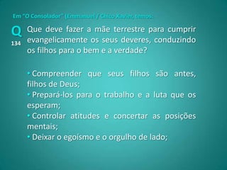Em “O Consolador” (Emmanuel / Chico Xavier, temos:

Q     Que deve fazer a mãe terrestre para cumprir
      evangelicamente os seus deveres, conduzindo
134
      os filhos para o bem e a verdade?

      • Compreender que seus filhos são antes,
      filhos de Deus;
      • Prepará-los para o trabalho e a luta que os
      esperam;
      • Controlar atitudes e concertar as posições
      mentais;
      • Deixar o egoísmo e o orgulho de lado;
 