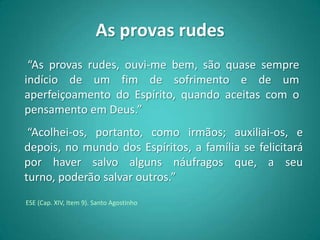 As provas rudes
 “As provas rudes, ouvi-me bem, são quase sempre
indício de um fim de sofrimento e de um
aperfeiçoamento do Espírito, quando aceitas com o
pensamento em Deus.”
 “Acolhei-os, portanto, como irmãos; auxiliai-os, e
depois, no mundo dos Espíritos, a família se felicitará
por haver salvo alguns náufragos que, a seu
turno, poderão salvar outros.”
ESE (Cap. XIV, Item 9). Santo Agostinho
 