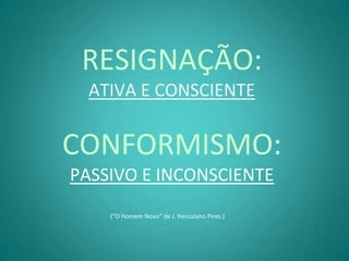 RESIGNAÇÃO:
  ATIVA E CONSCIENTE


CONFORMISMO:
PASSIVO E INCONSCIENTE
    (“O Homem Novo” de J. Herculano Pires.)
 