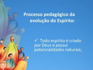 Processo pedagógico da
   evolução do Espírito:


      Todo espírito é criado
     por Deus e possui
     potencialidades naturais;
 