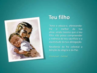 Teu filho
“Ama e educa-o, oferecendo-
lhe o melhor da tua
alma, ainda mesmo que o teu
filho não possa compreender
a nobreza do teu sacrifício e a
excelsitude da tua abnegação.
Receberás do Pai celestial a
bênção da alegria e da Paz.

(Emmanuel - Família)
 