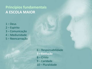 Princípios fundamentais
A ESCOLA MAIOR

1 – Deus
2 – Espírito
3 – Comunicação
4 – Mediunidade
5 – Reencarnação


                   6 – Responsabilidade
                   7 – Evolução
                   8 – Cristo
                   9 – Caridade
                   10 – Pluralidade
 