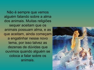 Não é sempre que vemos alguém falando sobre a alma dos animais. Muitas religiões sequer aceitam que os animais possuam alma, e as que aceitam, ainda começam a engatinhar nesse novo tema, por isso talvez as dezenas de dúvidas que ouvimos quando alguém se coloca a falar sobre os animais. 