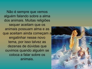 Não é sempre que vemos
alguém falando sobre a alma
dos animais. Muitas religiões
sequer aceitam que os
animais possuam alma e as
que aceitam ainda começam a
engatinhar nesse novo
tema, por isso talvez as
dezenas de dúvidas que
ouvimos quando alguém se
coloca a falar sobre os
animais.

 