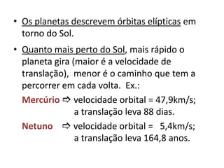 Os planetas descrevem órbitas elípticasem torno do Sol. Quanto mais perto do Sol, mais rápido o planeta gira (maior é a velocidade de translação), menor é o caminho que tem a percorrer em cada volta.  Ex.:Mercúrio velocidade orbital = 47,9km/s;  		       a translação leva 88 dias.Netuno velocidade orbital =   5,4km/s;        a translação leva 164,8 anos.