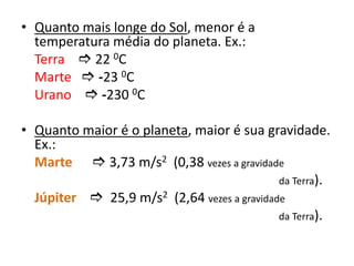 Quanto mais longe do Sol, menor é a temperatura média do planeta. Ex.:Terra 22 0C	    Marte -23 0C		    Urano-230 0CQuanto maior é o planeta, maior é sua gravidade. Ex.:Marte 3,73 m/s2  (0,38 vezes a gravidade                                                              			    da Terra).Júpiter  25,9 m/s2  (2,64 vezes a gravidade                                                               			    da Terra).