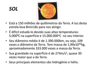SOLEstá a 150 milhões de quilômetros da Terra. A luz desta estrela leva 8min18s para nos atingir. É difícil estudá-lo devido suas altas temperaturas: 5.0000C na superfície e 15.000.000oCno seu interior. Seu diâmetro médio é de 1.390.000km, ou seja, 109 vezes o diâmetro da Terra. Tem massa de 1,99x1030kg, aproximadamente 333.000 vezes a massa da Terra. Sua gravidade na superfície é de 274m/s2, quase 30 vezes maior que a da Terra. Seus principais elementos são hidrogênio e hélio. 