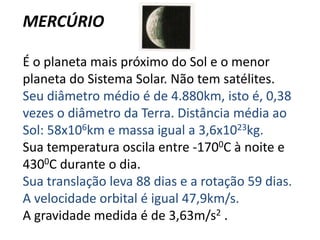 MERCÚRIOÉ o planeta mais próximo do Sol e o menor planeta do Sistema Solar. Não tem satélites. Seu diâmetro médio é de 4.880km, isto é, 0,38 vezes o diâmetro da Terra. Distância média ao Sol: 58x106km e massa igual a 3,6x1023kg. Sua temperatura oscila entre -1700C à noite e 4300C durante o dia. Sua translação leva 88 dias e a rotação 59 dias. A velocidade orbital é igual 47,9km/s.A gravidade medida é de 3,63m/s2. 