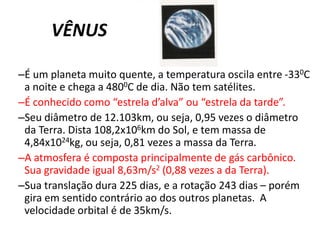 	VÊNUS	É um planeta muito quente, a temperatura oscila entre -330C a noite e chega a 4800C de dia. Não tem satélites.É conhecido como “estrela d’alva” ou “estrela da tarde”.Seu diâmetro de 12.103km, ou seja, 0,95 vezes o diâmetro da Terra. Dista 108,2x106km do Sol, e tem massa de 4,84x1024kg, ou seja, 0,81 vezes a massa da Terra.A atmosfera é composta principalmente de gás carbônico. Sua gravidade igual 8,63m/s2 (0,88 vezes a da Terra). Sua translação dura 225 dias, e a rotação 243 dias – porém gira em sentido contrário ao dos outros planetas.  A velocidade orbital é de 35km/s.