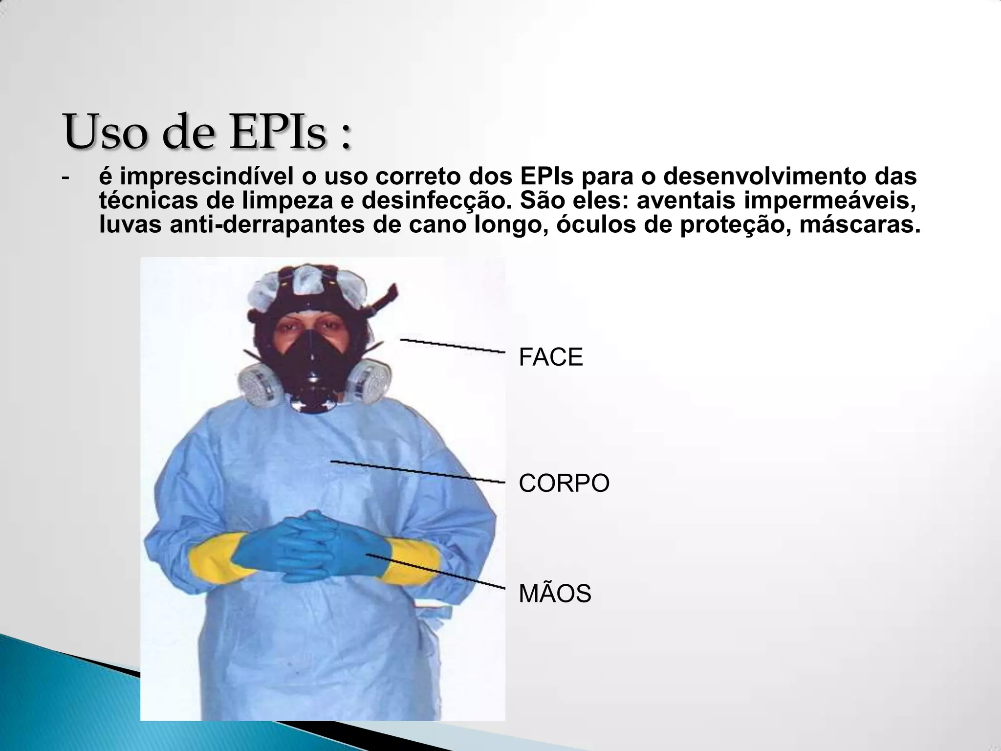 Uso de EPIs :
-   é imprescindível o uso correto dos EPIs para o desenvolvimento das
    técnicas de limpeza e desinfecção. São eles: aventais impermeáveis,
    luvas anti-derrapantes de cano longo, óculos de proteção, máscaras.




                                      FACE




                                      CORPO



                                      MÃOS
 