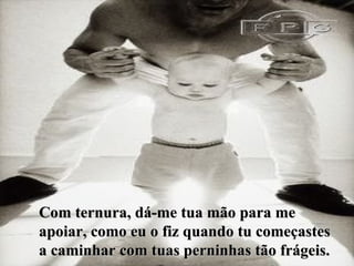 Com ternura, dá-me tua mão para me apoiar, como eu o fiz quando tu começastes a caminhar com tuas perninhas tão frágeis. 