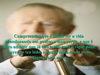 Compreendas que é difícil ver a vida abandonando aos poucos o meu corpo, e que é duro admitir que já não tenho mais o vigor para correr ao teu lado, ou para tomá-lo em meus braços, como antes. 