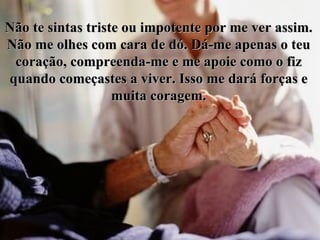 Não te sintas triste ou impotente por me ver assim. Não me olhes com cara de dó. Dá-me apenas o teu coração, compreenda-me e me apoie como o fiz quando começastes a viver. Isso me dará forças e muita coragem. 
