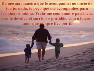 Da mesma maneira que te acompanhei no início da tua jornada, te peço que me acompanhes para terminar a minha. Trata-me com amor e paciência, e eu te devolverei sorrisos e gratidão, com o imenso amor que sempre tive por ti. 
