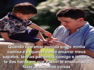 Q uando derramar comida sobre minha camisa  e  esque c er como amarrar meus sapatos, tenhas paciência comigo e lembra-te das horas em que passei te ensinando a fazer as mesmas coisas 