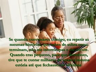 Se quando conversares comigo, eu repetir as mesmas histórias, que sabes de sobra como terminam, não me interrompas e me escute. Quand o  eras peque n o,  para que dormisses, tive que te contar milhares de vezes a mesma estória até que fechasses os olhinhos   