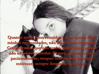 Quando estivermos reunidos e sem querer fizer  minhas necessidades, não fiques com vergonha. Compreendas que não tenho culpa disso, pois já não as posso controlar. Penses, quantas vezes, pacientemente, troquei tuas roupas para que estivesses sempre limpinho e cheiroso. 