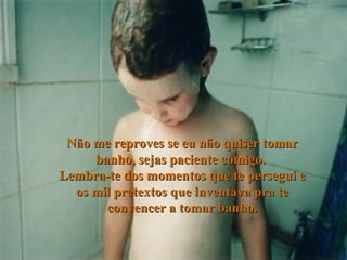 Não me reproves se eu não quiser tomar banho, sejas paciente comigo.  Lembra-te dos momentos que te persegui e os mil pretextos que inventava pra te convencer a tomar banho. 