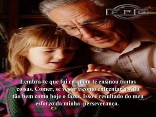 Lembra-te que fui eu quem te ensinou tantas coisas. Comer, se vestir e como enfrentar a vida tão bem como hoje o fazes. Isso é resultado do meu esforço da minha  perseverança.  