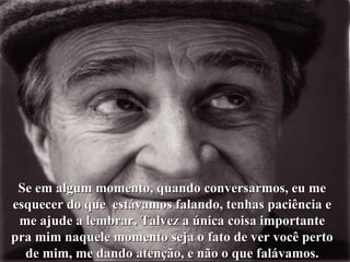 Se em algum momento, quando conversarmos, eu me esquecer do que  estávamos falando, tenhas paciência e me ajude a lembrar. Talvez a única coisa importante pra mim naquele momento seja o fato de ver você perto de mim, me dando atenção, e não o que falávamos. 