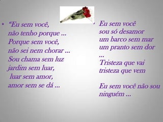 Eu sem você sou só desamorum barco sem marum pranto sem dor ...Tristeza que vaitristeza que vem Eu sem você não sou ninguém ...“Eu sem você, não tenho porque ...Porque sem você,não sei nem chorar ...Sou chama sem luzjardim sem luar, luar sem amor, amor sem se dá ...