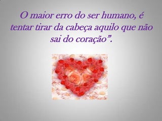 O maior erro do ser humano, é tentar tirar da cabeça aquilo que não sai do coração”.