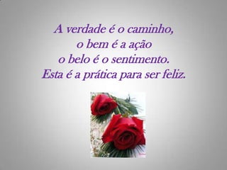 A verdade é o caminho,o bem é a açãoo belo é o sentimento.Esta é a prática para ser feliz.