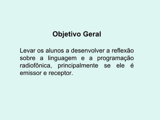 Objetivo Geral Levar os alunos a desenvolver a reflexão sobre a linguagem e a programação radiofônica, principalmente se ele é emissor e receptor. 