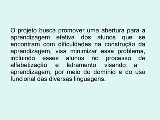 O projeto busca promover uma abertura para a aprendizagem efetiva dos alunos que se encontram com dificuldades na construção da aprendizagem, visa minimizar esse problema, incluindo esses alunos no processo de alfabetização e letramento visando a  aprendizagem, por meio do domínio e do uso funcional das diversas linguagens. 