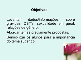 Objetivos Levantar dados/informações sobre gravidez, DST’s, sexualidade em geral, relações de gênero. Abordar temas previamente propostas. Sensibilizar os alunos para a importância do tema sugerido. 