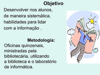Objetivo Desenvolver nos alunos, de maneira sistemática, habilidades para lidar  com a informação   . Metodologia: Oficinas quinzenais, ministradas pela bibliotecária, utilizando a biblioteca e o laboratório de informática. 